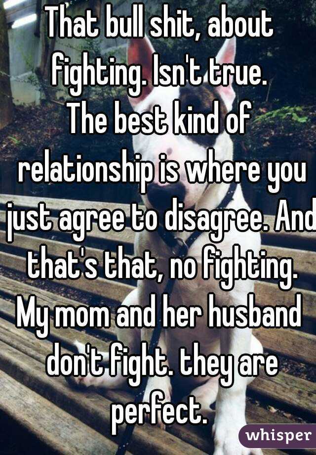 That bull shit, about fighting. Isn't true. 
The best kind of relationship is where you just agree to disagree. And that's that, no fighting.
My mom and her husband don't fight. they are perfect. 
