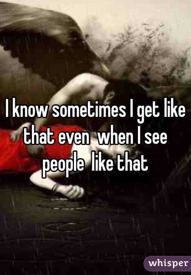 I know sometimes I get like that even  when I see people  like that