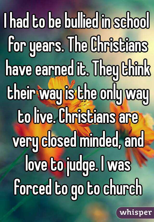 I had to be bullied in school for years. The Christians have earned it. They think their way is the only way to live. Christians are very closed minded, and love to judge. I was forced to go to church