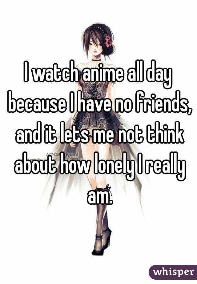 I watch anime all day because I have no friends, and it lets me not think