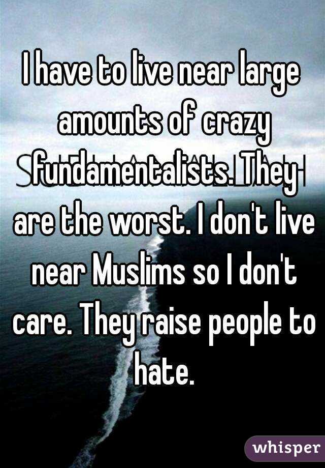 I have to live near large amounts of crazy fundamentalists. They are the worst. I don't live near Muslims so I don't care. They raise people to hate.