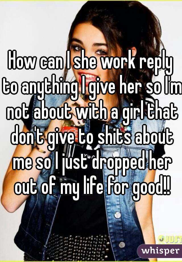 How can I she work reply to anything I give her so I'm not about with a girl that don't give to shits about me so I just dropped her out of my life for good!!