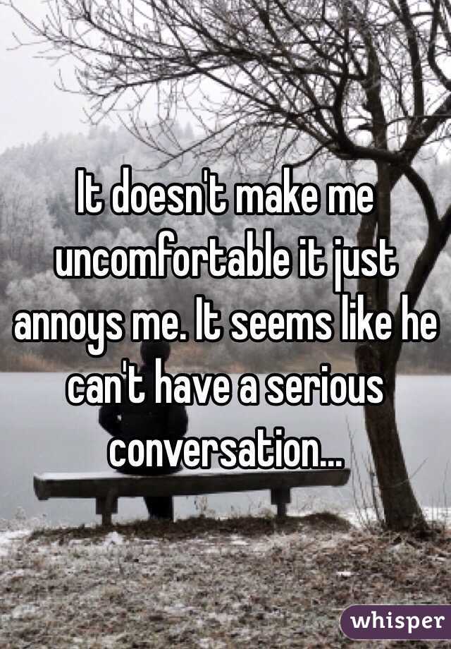 It doesn't make me uncomfortable it just annoys me. It seems like he can't have a serious conversation...