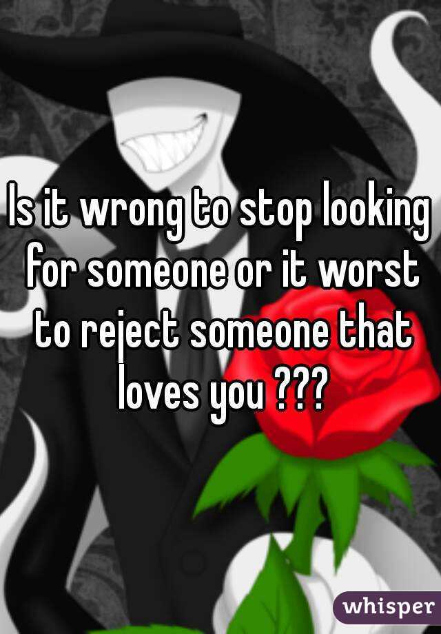 Is it wrong to stop looking for someone or it worst to reject someone that loves you ???