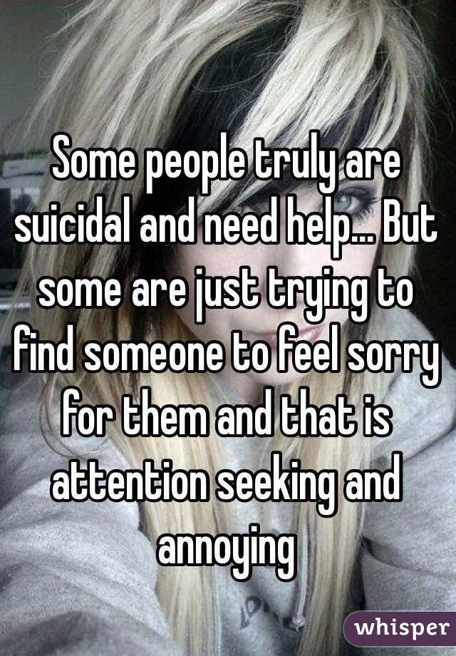 Some people truly are suicidal and need help... But some are just trying to find someone to feel sorry for them and that is attention seeking and annoying 
