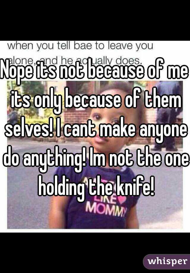 Nope its not because of me its only because of them selves! I cant make anyone do anything! Im not the one holding the knife!