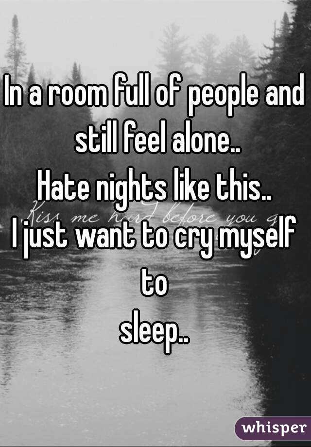 In a room full of people and still feel alone..
Hate nights like this..
I just want to cry myself to 
sleep..