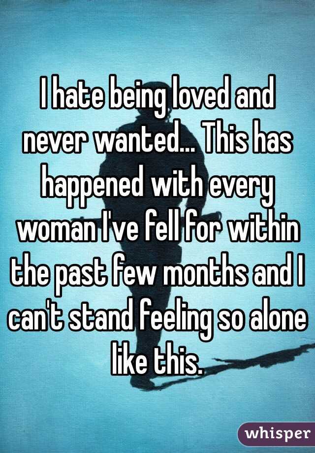 I hate being loved and never wanted... This has happened with every woman I've fell for within the past few months and I can't stand feeling so alone like this.