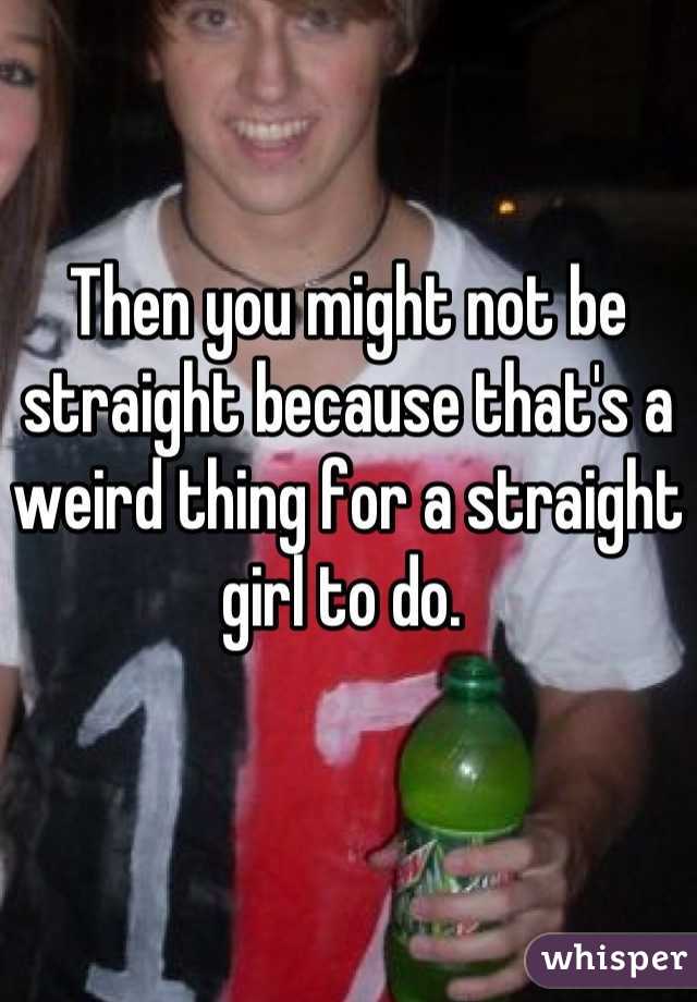 Then you might not be straight because that's a weird thing for a straight girl to do. 
