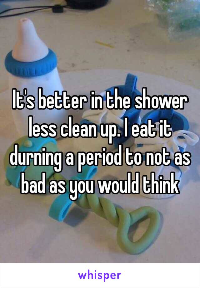It's better in the shower less clean up. I eat it durning a period to not as bad as you would think