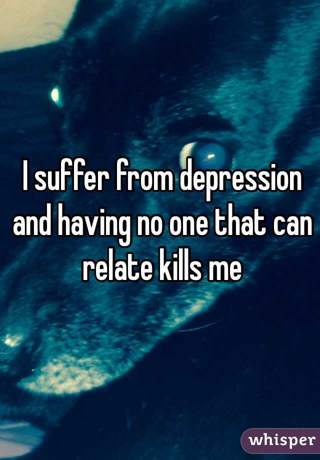 I suffer from depression and having no one that can relate kills me 