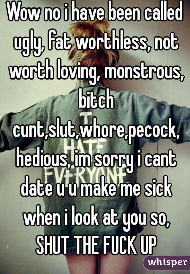 Wow no i have been called ugly, fat worthless, not worth loving, monstrous, bitch cunt,slut,whore,pecock, hedious, im sorry i cant date u u make me sick when i look at you so, SHUT THE FUCK UP