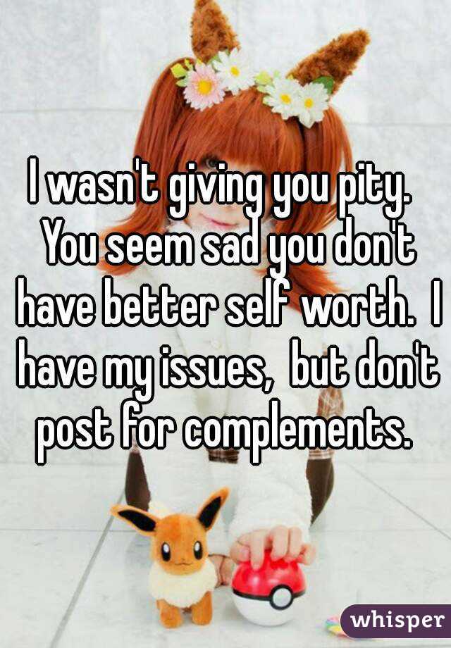 I wasn't giving you pity.  You seem sad you don't have better self worth.  I have my issues,  but don't post for complements. 