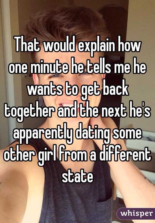 That would explain how one minute he tells me he wants to get back together and the next he's apparently dating some other girl from a different state 