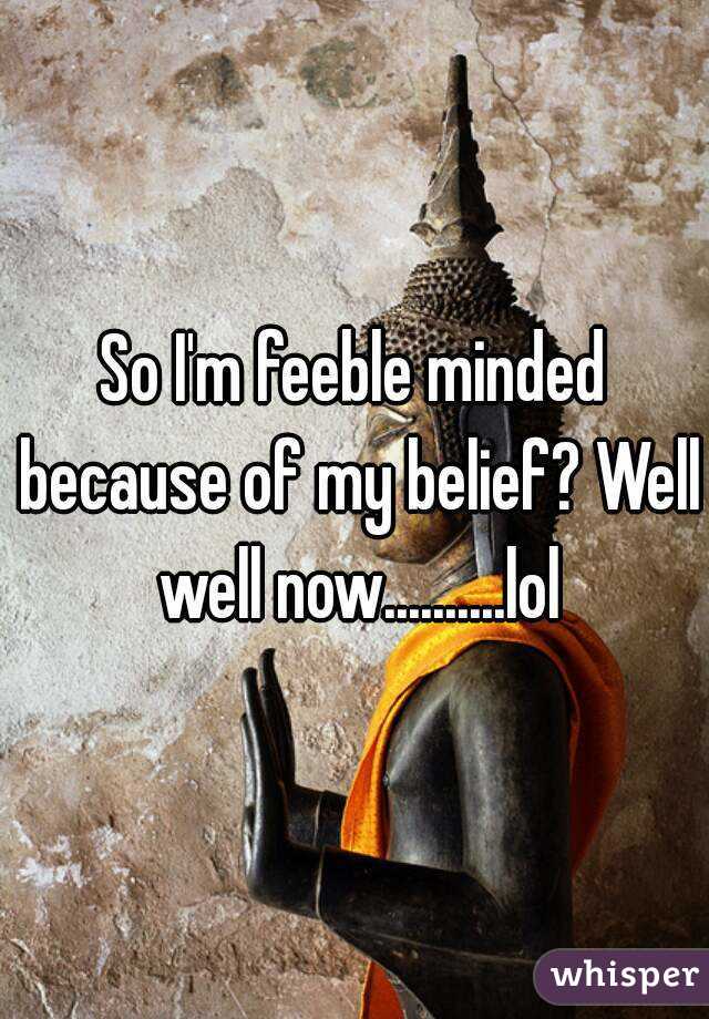 So I'm feeble minded because of my belief? Well well now..........lol