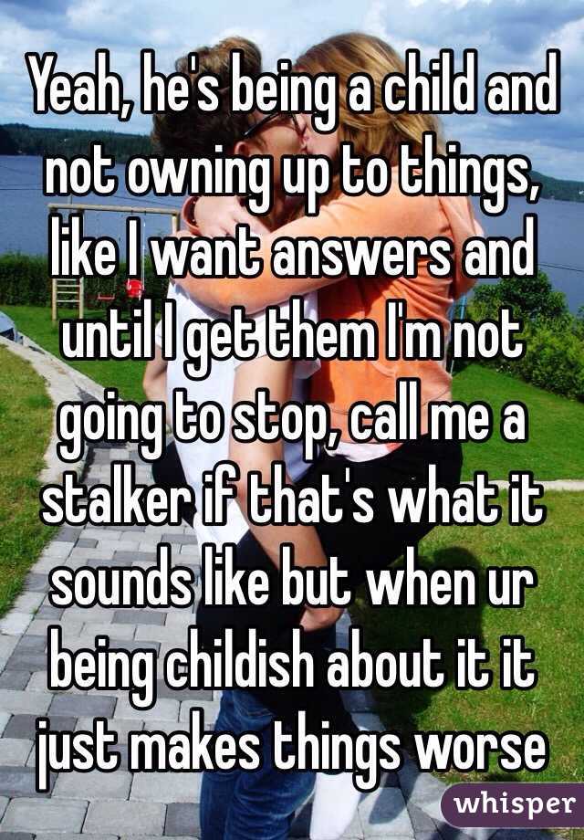 Yeah, he's being a child and not owning up to things, like I want answers and until I get them I'm not going to stop, call me a stalker if that's what it sounds like but when ur being childish about it it just makes things worse 