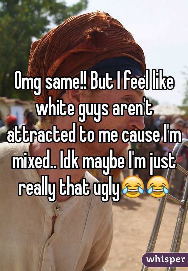 Omg same!! But I feel like white guys aren't attracted to me cause I'm mixed.. Idk maybe I'm just really that ugly😂😂