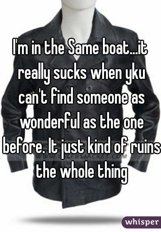 I'm in the Same boat...it really sucks when yku can't find someone as wonderful as the one before. It just kind of ruins the whole thing