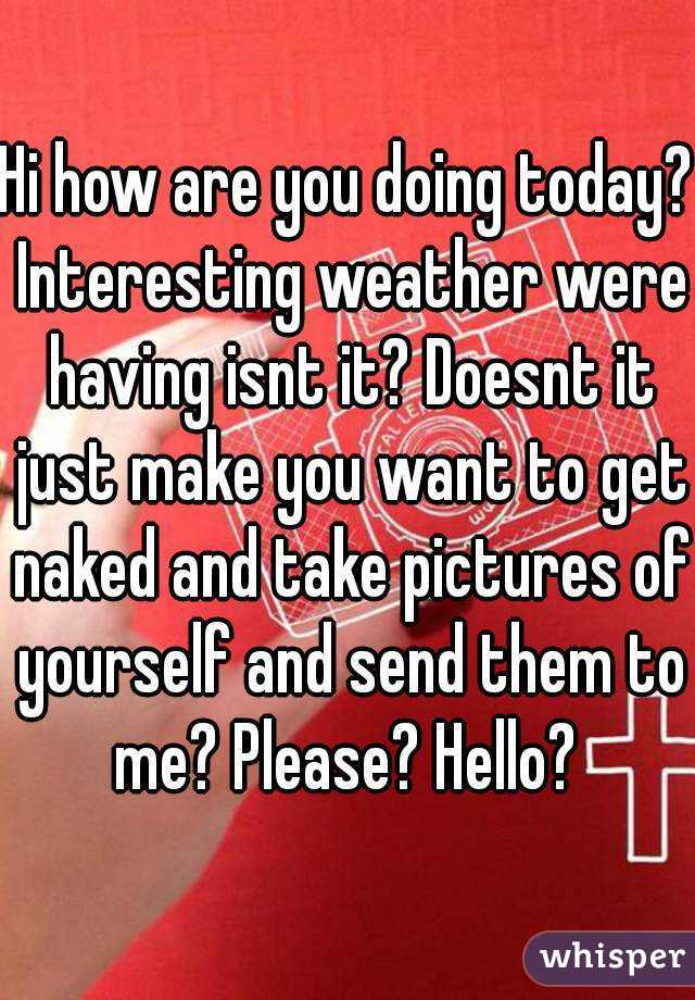 Hi how are you doing today? Interesting weather were having isnt it? Doesnt it just make you want to get naked and take pictures of yourself and send them to me? Please? Hello? 