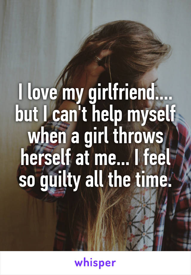 I love my girlfriend.... but I can't help myself when a girl throws herself at me... I feel so guilty all the time.