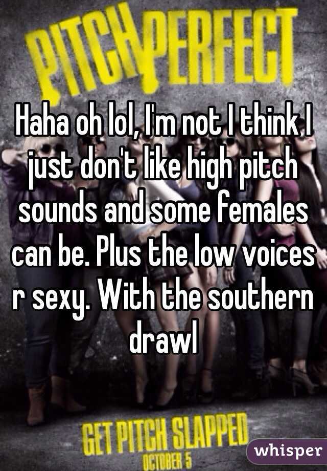 Haha oh lol, I'm not I think I just don't like high pitch sounds and some females can be. Plus the low voices r sexy. With the southern drawl