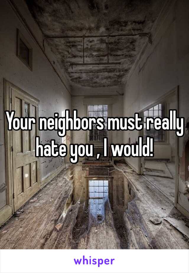 Your neighbors must really hate you , I would! 