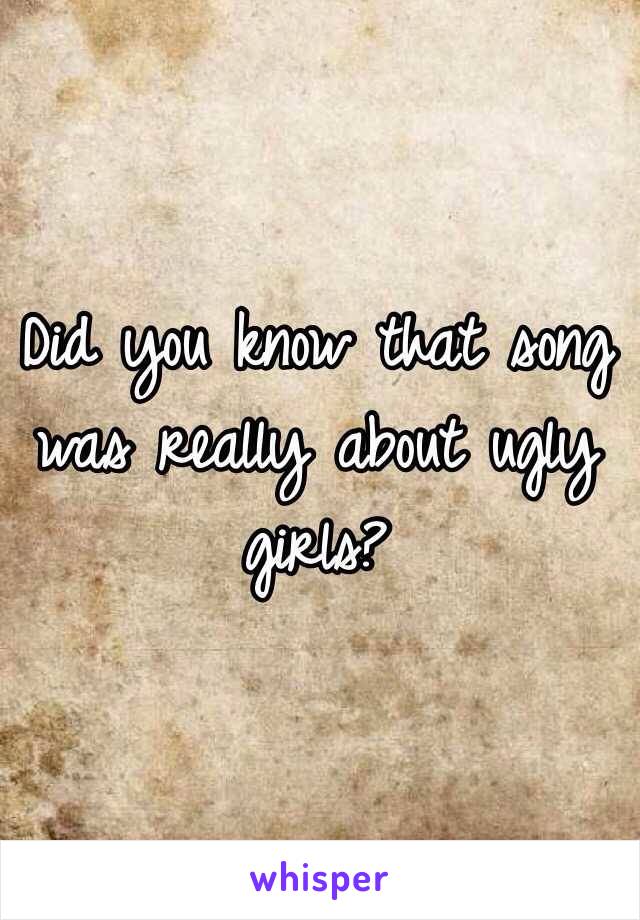 Did you know that song was really about ugly girls? 