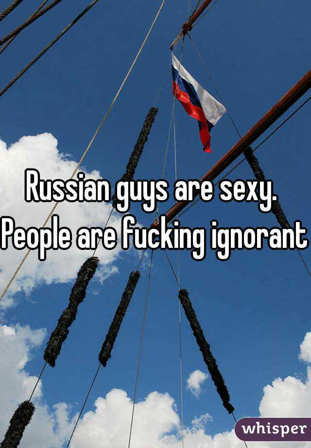 Russian guys are sexy. 
People are fucking ignorant