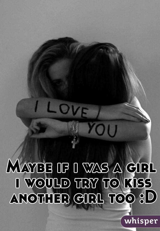 Maybe if i was a girl i would try to kiss another girl too :D