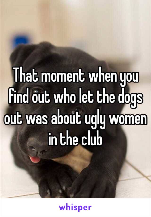 That moment when you find out who let the dogs out was about ugly women in the club