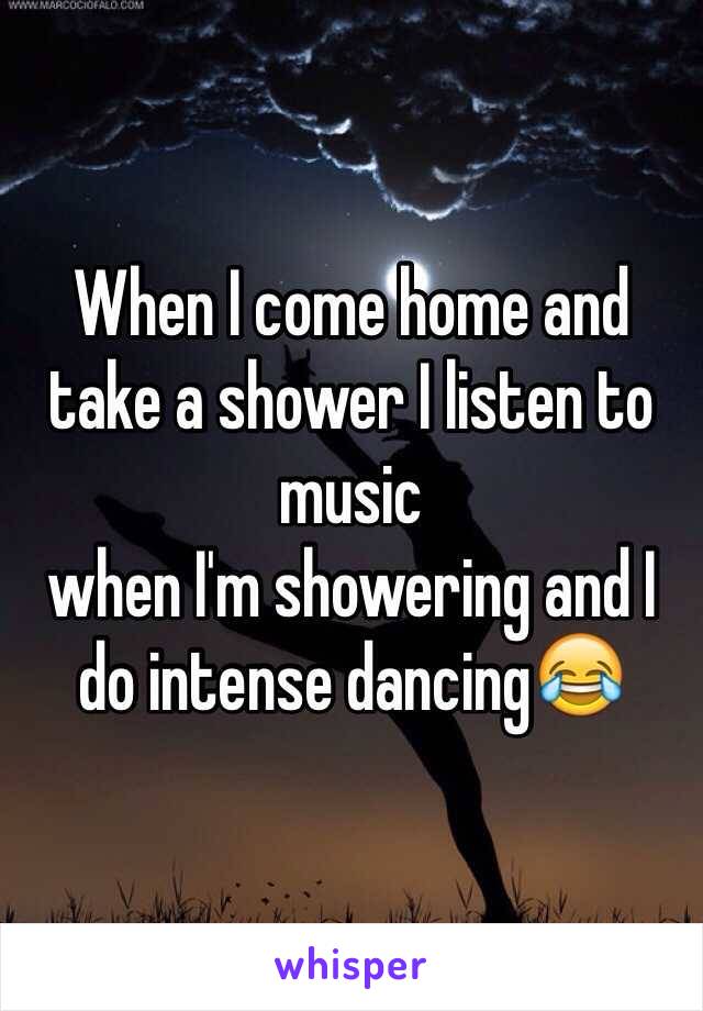 When I come home and take a shower I listen to music 
when I'm showering and I do intense dancing😂