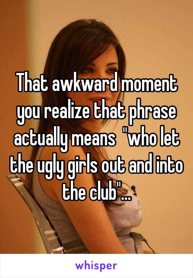 That awkward moment you realize that phrase actually means  "who let the ugly girls out and into the club"...