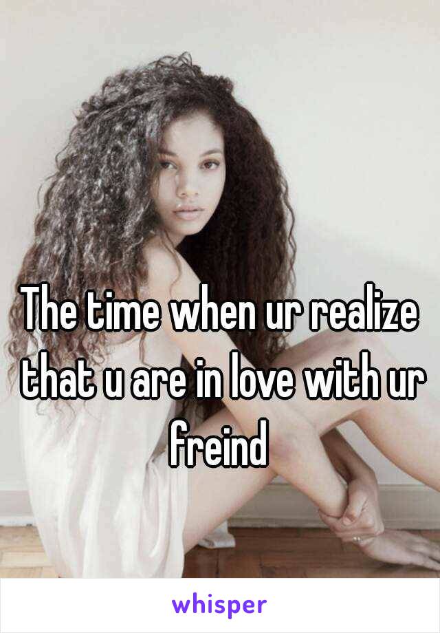 The time when ur realize that u are in love with ur freind 