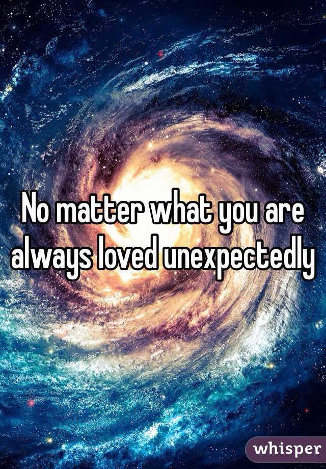 No matter what you are always loved unexpectedly 