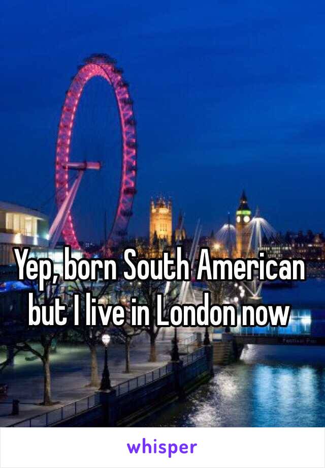 Yep, born South American but I live in London now