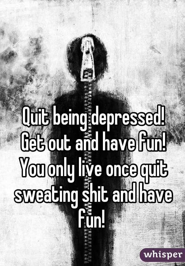 Quit being depressed!
Get out and have fun!
You only live once quit sweating shit and have fun! 