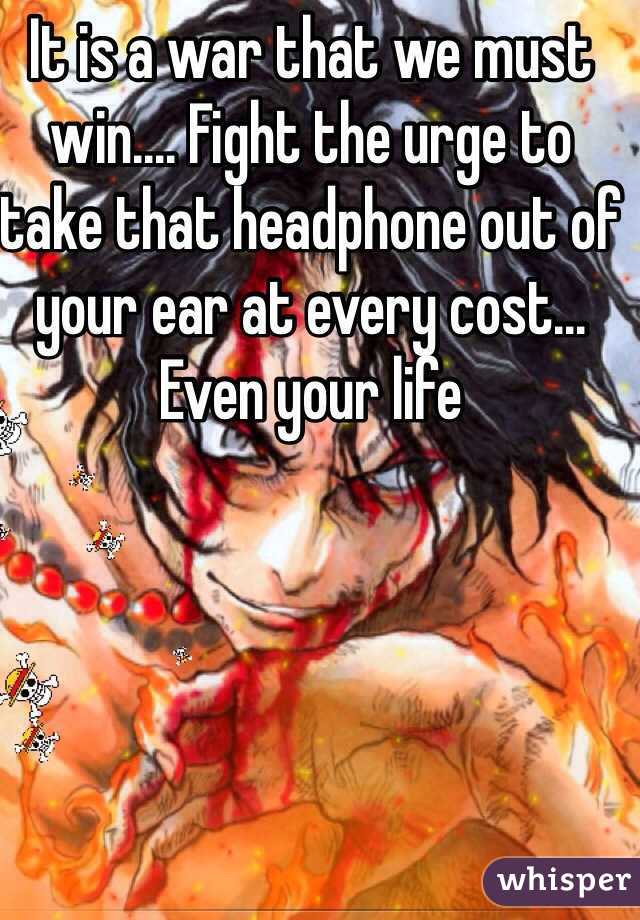 It is a war that we must win.... Fight the urge to take that headphone out of your ear at every cost... Even your life 