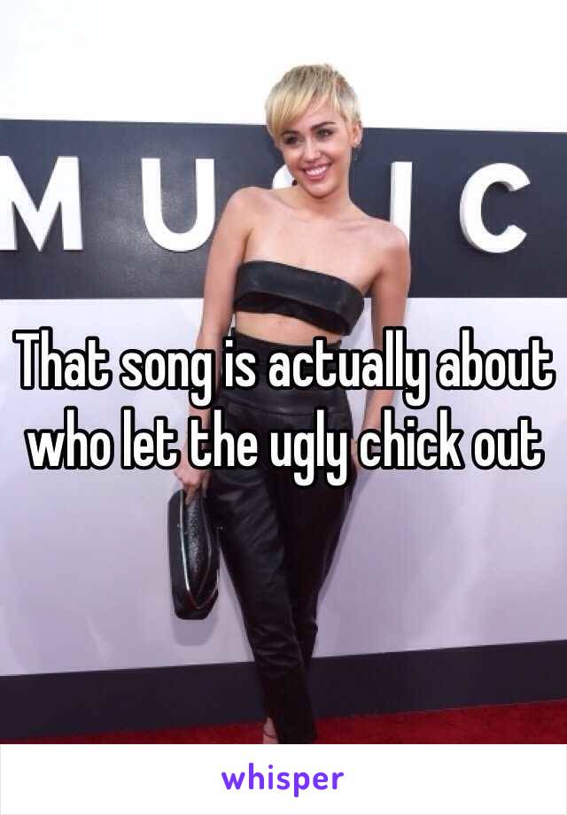 That song is actually about who let the ugly chick out 