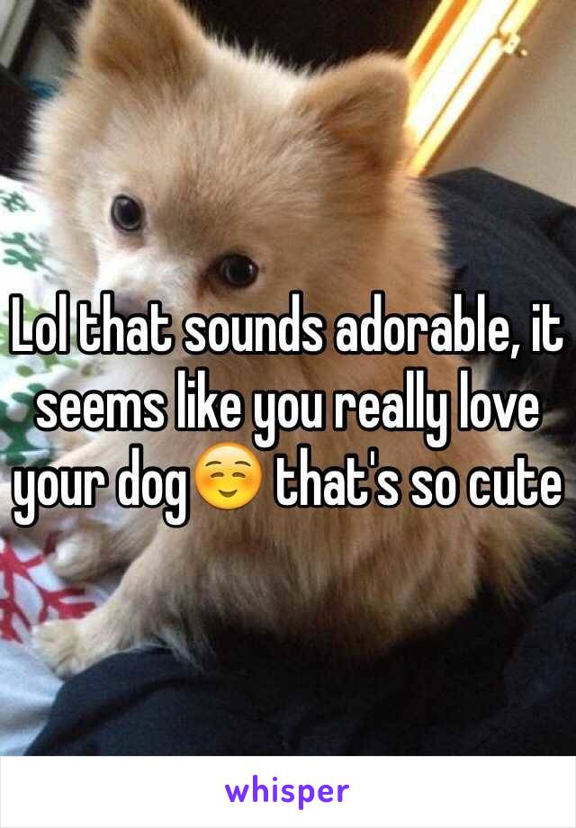 Lol that sounds adorable, it seems like you really love your dog☺️ that's so cute
