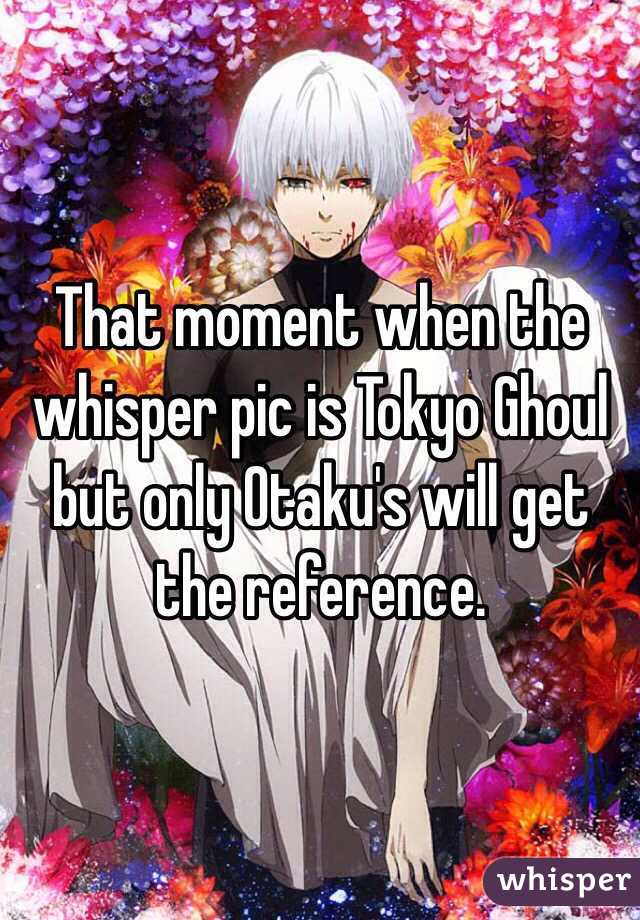 That moment when the whisper pic is Tokyo Ghoul but only Otaku's will get the reference. 