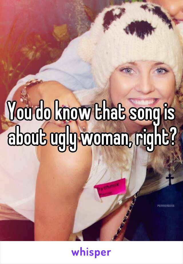 You do know that song is about ugly woman, right?