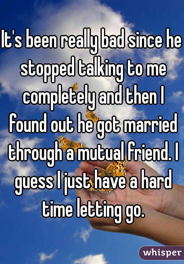 It's been really bad since he stopped talking to me completely and then I found out he got married through a mutual friend. I guess I just have a hard time letting go.