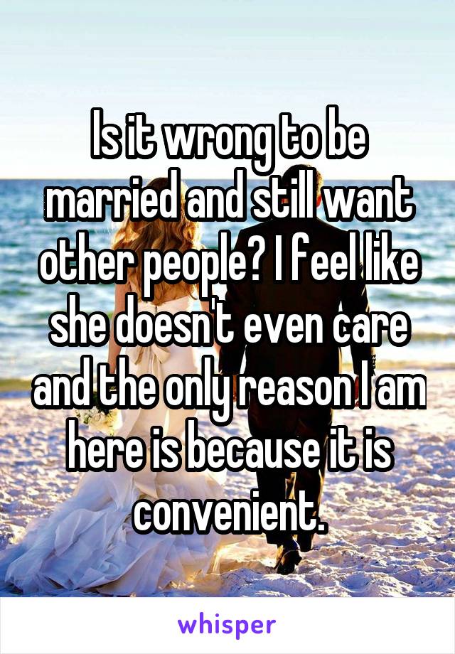 Is it wrong to be married and still want other people? I feel like she doesn't even care and the only reason I am here is because it is convenient.