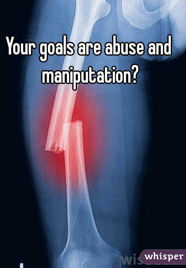 Your goals are abuse and maniputation?