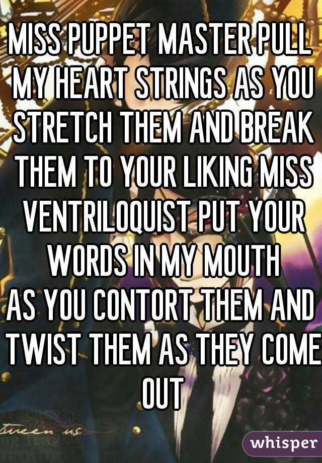 MISS PUPPET MASTER PULL MY HEART STRINGS AS YOU STRETCH THEM AND BREAK THEM TO YOUR LIKING MISS VENTRILOQUIST PUT YOUR WORDS IN MY MOUTH
AS YOU CONTORT THEM AND TWIST THEM AS THEY COME OUT