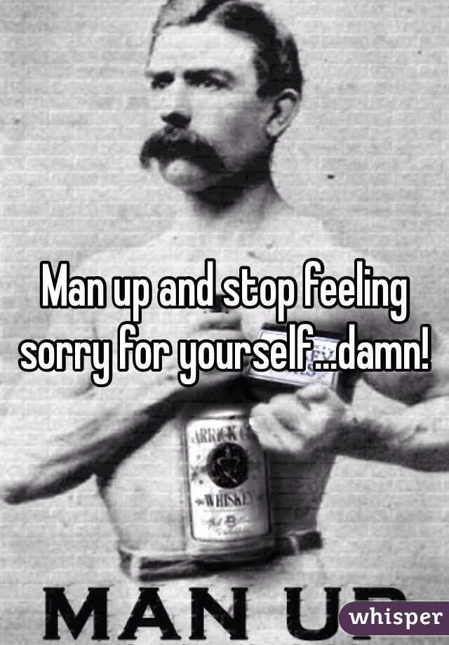Man up and stop feeling sorry for yourself...damn! 