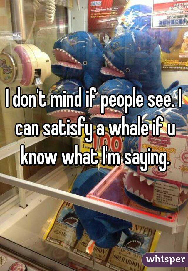 I don't mind if people see. I can satisfy a whale if u know what I'm saying.