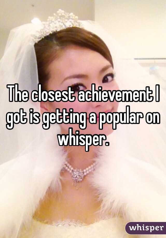 The closest achievement I got is getting a popular on whisper.