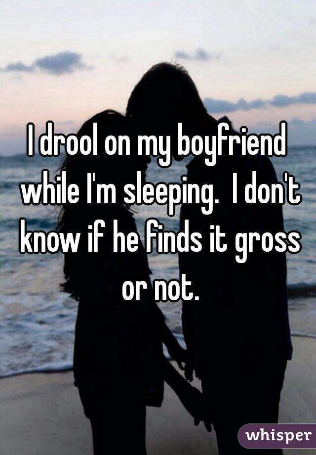 I drool on my boyfriend while I'm sleeping.  I don't know if he finds it gross or not.