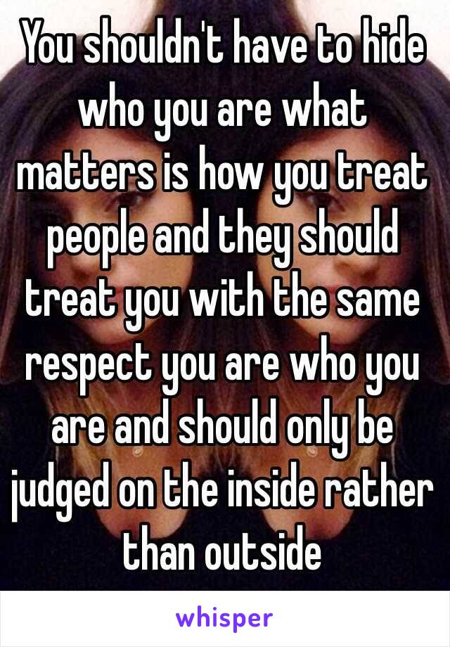 You shouldn't have to hide who you are what matters is how you treat people and they should treat you with the same respect you are who you are and should only be judged on the inside rather than outside 